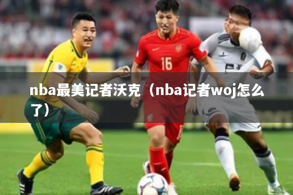 nba最美记者沃克(nba记者woj怎么了)