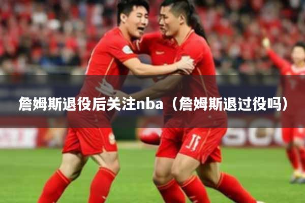 詹姆斯退役后关注nba（詹姆斯退过役吗）