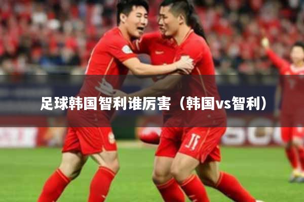 足球韩国智利谁厉害(韩国vs智利)