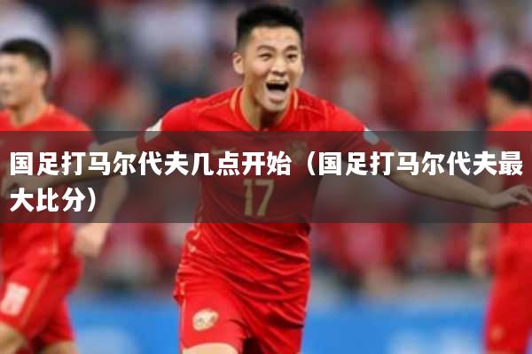 国足打马尔代夫几点开始(国足打马尔代夫最大比分)