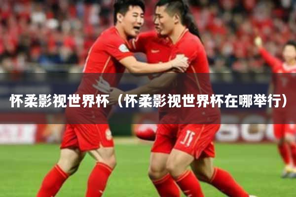 怀柔影视世界杯(怀柔影视世界杯在哪举行)