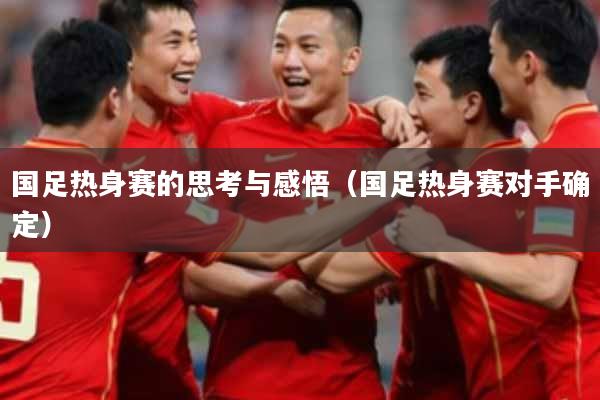 国足热身赛的思考与感悟(国足热身赛对手确定)