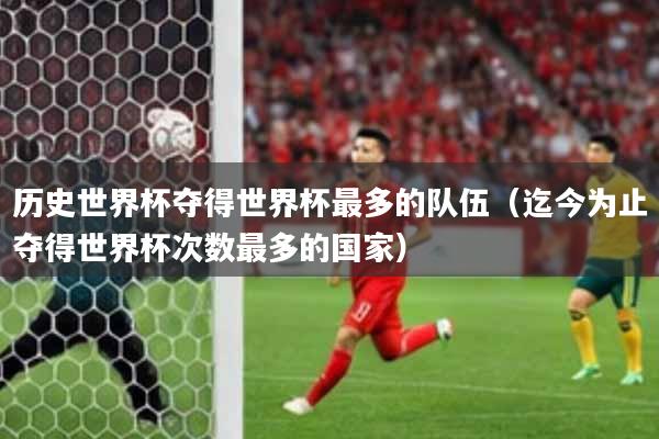 历史世界杯夺得世界杯最多的队伍(迄今为止夺得世界杯次数最多的国家)