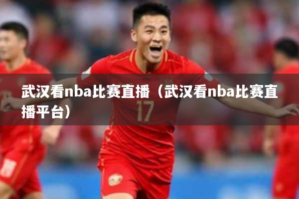 武汉看nba比赛直播（武汉看nba比赛直播平台）