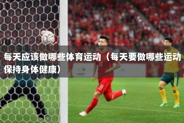 每天应该做哪些体育运动（每天要做哪些运动保持身体健康）